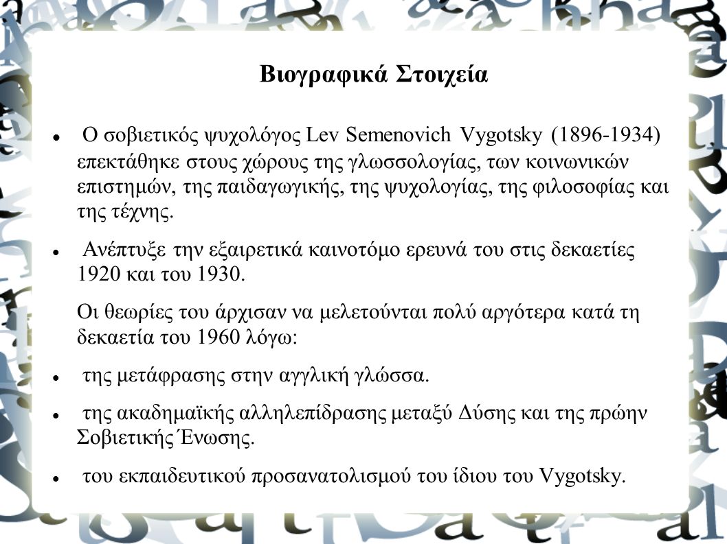 Βιογραφικά Στοιχεία Ο σοβιετικός ψυχολόγος Lev Semenovich Vygotsky ( ) επεκτάθηκε στους χώρους της γλωσσολογίας, των κοινωνικών επιστημών, της παιδαγωγικής, της ψυχολογίας, της φιλοσοφίας και της τέχνης.