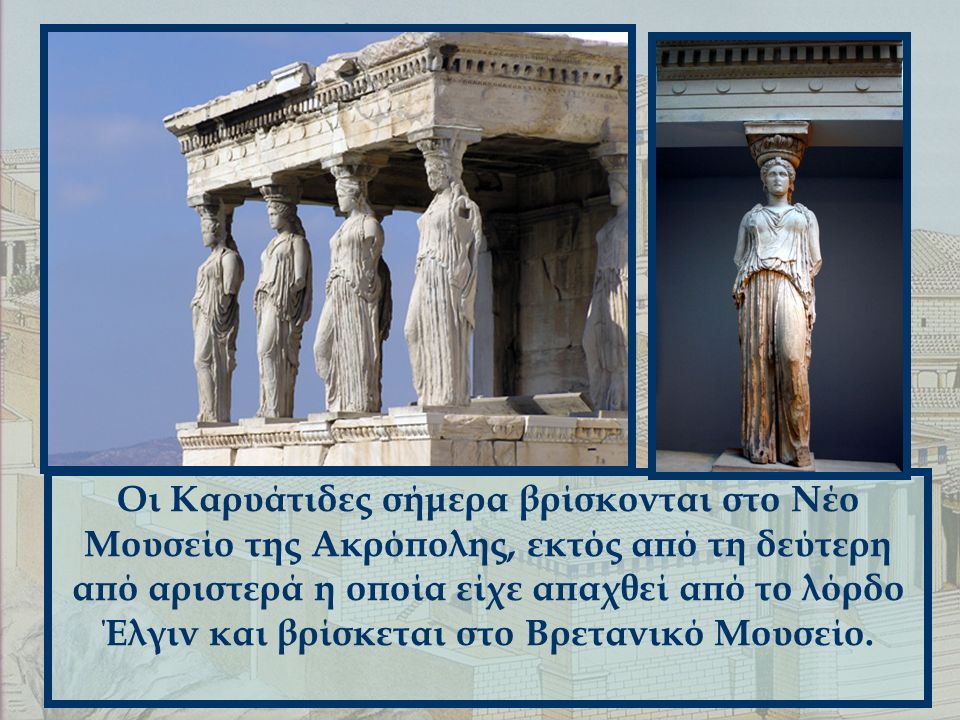 Οι Καρυάτιδες σήμερα βρίσκονται στο Νέο Μουσείο της Ακρόπολης, εκτός από τη δεύτερη από αριστερά η οποία είχε απαχθεί από το λόρδο Έλγιν και βρίσκεται στο Βρετανικό Μουσείο.
