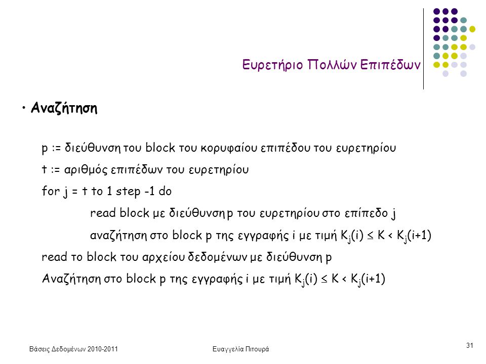 Βάσεις Δεδομένων Ευαγγελία Πιτουρά 31 Ευρετήριο Πολλών Επιπέδων • Αναζήτηση p := διεύθυνση του block του κορυφαίου επιπέδου του ευρετηρίου t := αριθμός επιπέδων του ευρετηρίου for j = t to 1 step -1 do read block με διεύθυνση p του ευρετηρίου στο επίπεδο j αναζήτηση στο block p της εγγραφής i με τιμή Κ j (i)  K < K j (i+1) read το block του αρχείου δεδομένων με διεύθυνση p Aναζήτηση στο block p της εγγραφής i με τιμή Κ j (i)  K < K j (i+1)