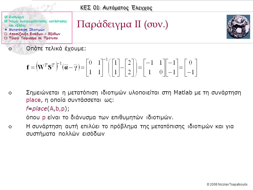 ΚΕΣ 01: Αυτόματος Έλεγχος © 2006 Nicolas Tsapatsoulis Παράδειγμα ΙΙ (συν.) ◊Οπότε τελικά έχουμε: ◊Σημειώνεται η μετατόπιση ιδιοτιμών υλοποιείται στη Matlab με τη συνάρτηση place, η οποία συντάσσεται ως: f=place(A,b,p); όπου p είναι το διάνυσμα των επιθυμητών ιδιοτιμών.