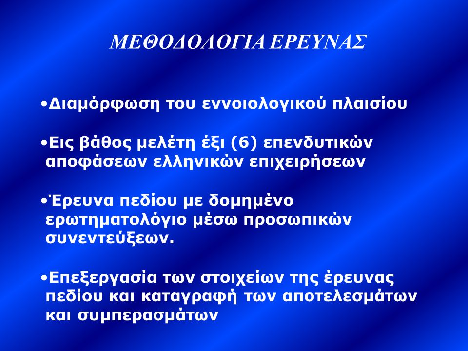 ΜΕΘΟΔΟΛΟΓΙΑ ΕΡΕΥΝΑΣ •Διαμόρφωση του εννοιολογικού πλαισίου •Εις βάθος μελέτη έξι (6) επενδυτικών αποφάσεων ελληνικών επιχειρήσεων •Έρευνα πεδίου με δομημένο ερωτηματολόγιο μέσω προσωπικών συνεντεύξεων.