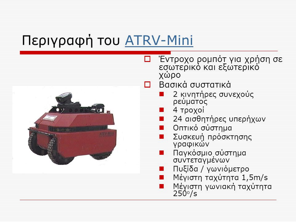 Περιγραφή του ATRV-MiniATRV-Mini  Έντροχο ρομπότ για χρήση σε εσωτερικό και εξωτερικό χώρο  Βασικά συστατικά  2 κινητήρες συνεχούς ρεύματος  4 τροχοί  24 αισθητήρες υπερήχων  Οπτικό σύστημα  Συσκευή πρόσκτησης γραφικών  Παγκόσμιο σύστημα συντεταγμένων  Πυξίδα / γωνιόμετρο  Μέγιστη ταχύτητα 1,5m/s  Μέγιστη γωνιακή ταχύτητα 250 ο /s
