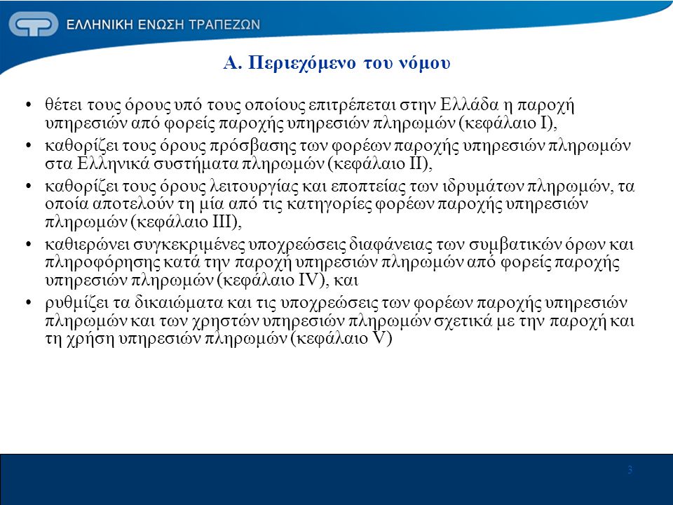 3 •θέτει τους όρους υπό τους οποίους επιτρέπεται στην Ελλάδα η παροχή υπηρεσιών από φορείς παροχής υπηρεσιών πληρωμών (κεφάλαιο Ι), •καθορίζει τους όρους πρόσβασης των φορέων παροχής υπηρεσιών πληρωμών στα Ελληνικά συστήματα πληρωμών (κεφάλαιο ΙΙ), •καθορίζει τους όρους λειτουργίας και εποπτείας των ιδρυμάτων πληρωμών, τα οποία αποτελούν τη μία από τις κατηγορίες φορέων παροχής υπηρεσιών πληρωμών (κεφάλαιο ΙΙΙ), •καθιερώνει συγκεκριμένες υποχρεώσεις διαφάνειας των συμβατικών όρων και πληροφόρησης κατά την παροχή υπηρεσιών πληρωμών από φορείς παροχής υπηρεσιών πληρωμών (κεφάλαιο ΙV), και •ρυθμίζει τα δικαιώματα και τις υποχρεώσεις των φορέων παροχής υπηρεσιών πληρωμών και των χρηστών υπηρεσιών πληρωμών σχετικά με την παροχή και τη χρήση υπηρεσιών πληρωμών (κεφάλαιο V) Α.