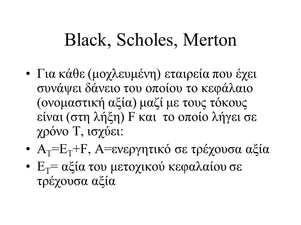 Black, Scholes, Merton •Για κάθε (μοχλευμένη) εταιρεία που έχει συνάψει δάνειο του οποίου το κεφάλαιο (ονομαστική αξία) μαζί με τους τόκους είναι (στη λήξη) F και το οποίο λήγει σε χρόνο Τ, ισχύει: •Α Τ =Ε Τ +F, Α=ενεργητικό σε τρέχουσα αξία •Ε T = αξία του μετοχικού κεφαλαίου σε τρέχουσα αξία