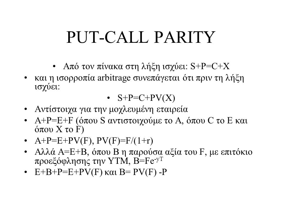 PUT-CALL PARITY •Από τον πίνακα στη λήξη ισχύει: S+P=C+X •και η ισορροπία arbitrage συνεπάγεται ότι πριν τη λήξη ισχύει: •S+P=C+PV(X) •Αντίστοιχα για την μοχλευμένη εταιρεία •A+P=E+F (όπου S αντιστοιχούμε το Α, όπου C το Ε και όπου Χ το F) •A+P=E+PV(F), PV(F)=F/(1+r) •Αλλά Α=Ε+B, όπου Β η παρούσα αξία του F, με επιτόκιο προεξόφλησης την ΥΤΜ, B=Fe -yT •Ε+B+P=Ε+PV(F) και B= PV(F) -P