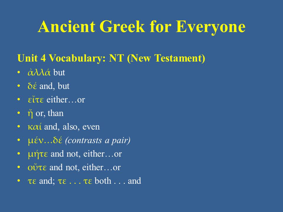 Ancient Greek for Everyone Unit 4 Vocabulary: NT (New Testament) • ἀλλά but • δέ and, but • εἴτε either…or • ἤ or, than • καί and, also, even • μέν…δέ (contrasts a pair) • μήτε and not, either…or • οὔτε and not, either…or • τε and; τε...