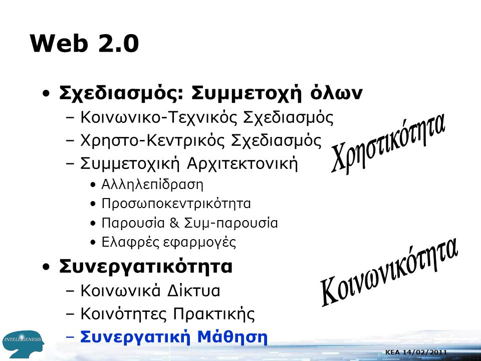 KEA 14/02/2011 Web 2.0 •Σχεδιασμός: Συμμετοχή όλων –Κοινωνικο-Τεχνικός Σχεδιασμός –Χρηστο-Κεντρικός Σχεδιασμός –Συμμετοχική Αρχιτεκτονική •Αλληλεπίδραση •Προσωποκεντρικότητα •Παρουσία & Συμ-παρουσία •Ελαφρές εφαρμογές •Συνεργατικότητα –Κοινωνικά Δίκτυα –Κοινότητες Πρακτικής –Συνεργατική Μάθηση