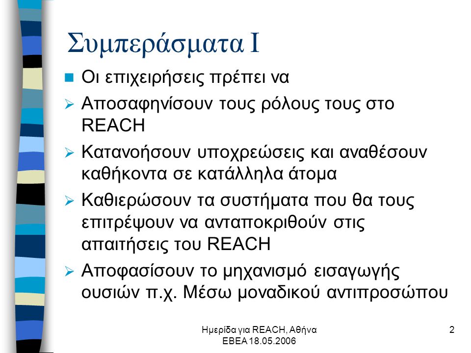 Ημερίδα για REACH, Αθήνα ΕΒΕΑ Συμπεράσματα Ι  Οι επιχειρήσεις πρέπει να  Αποσαφηνίσουν τους ρόλους τους στο REACH  Κατανοήσουν υποχρεώσεις και αναθέσουν καθήκοντα σε κατάλληλα άτομα  Καθιερώσουν τα συστήματα που θα τους επιτρέψουν να ανταποκριθούν στις απαιτήσεις του REACH  Αποφασίσουν το μηχανισμό εισαγωγής ουσιών π.χ.