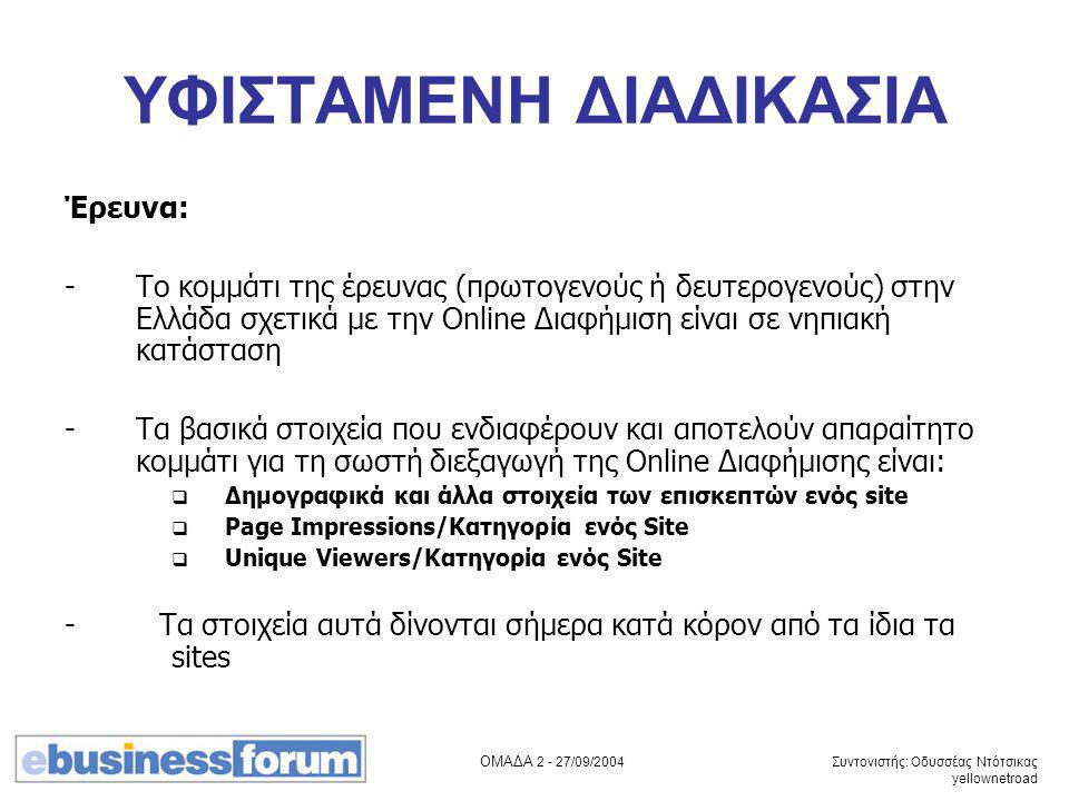 ΟΜΑΔΑ /09/2004 Συντονιστής: Οδυσσέας Ντότσικας yellownetroad ΥΦΙΣΤΑΜΕΝΗ ΔΙΑΔΙΚΑΣΙΑ Έρευνα: -Το κομμάτι της έρευνας (πρωτογενούς ή δευτερογενούς) στην Ελλάδα σχετικά με την Online Διαφήμιση είναι σε νηπιακή κατάσταση -Τα βασικά στοιχεία που ενδιαφέρουν και αποτελούν απαραίτητο κομμάτι για τη σωστή διεξαγωγή της Online Διαφήμισης είναι:  Δημογραφικά και άλλα στοιχεία των επισκεπτών ενός site  Page Impressions/Κατηγορία ενός Site  Unique Viewers/Κατηγορία ενός Site - Τα στοιχεία αυτά δίνονται σήμερα κατά κόρον από τα ίδια τα sites
