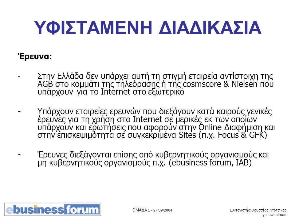 ΟΜΑΔΑ /09/2004 Συντονιστής: Οδυσσέας Ντότσικας yellownetroad ΥΦΙΣΤΑΜΕΝΗ ΔΙΑΔΙΚΑΣΙΑ Έρευνα: - Στην Ελλάδα δεν υπάρχει αυτή τη στιγμή εταιρεία αντίστοιχη της AGB στο κομμάτι της τηλεόρασης ή της cosmscore & Nielsen που υπάρχουν για το Internet στο εξωτερικό -Υπάρχουν εταιρείες ερευνών που διεξάγουν κατά καιρούς γενικές έρευνες για τη χρήση στο Internet σε μερικές εκ των οποίων υπάρχουν και ερωτήσεις που αφορούν στην Online Διαφήμιση και στην επισκεψιμότητα σε συγκεκριμένα Sites (π.χ.