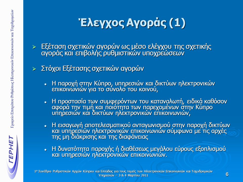 Έλεγχος Αγοράς (1)  Εξέταση σχετικών αγορών ως μέσο ελέγχου της σχετικής αγοράς και επιβολής ρυθμιστικών υποχρεώσεων  Στόχοι Εξέτασης σχετικών αγορών  Η παροχή στην Κύπρο, υπηρεσιών και δικτύων ηλεκτρονικών επικοινωνιών για το σύνολο του κοινού,  Η προστασία των συμφερόντων του καταναλωτή, ειδικά καθόσον αφορά την τιμή και ποιότητα των παρεχομένων στην Κύπρο υπηρεσιών και δικτύων ηλεκτρονικών επικοινωνιών,  Η εισαγωγή αποτελεσματικού ανταγωνισμού στην παροχή δικτύων και υπηρεσιών ηλεκτρονικών επικοινωνιών σύμφωνα με τις αρχές της μη διάκρισης και της διαφάνειας  Η δυνατότητα παροχής ή διαθέσεως μεγάλου εύρους εξοπλισμού και υπηρεσιών ηλεκτρονικών επικοινωνιών.
