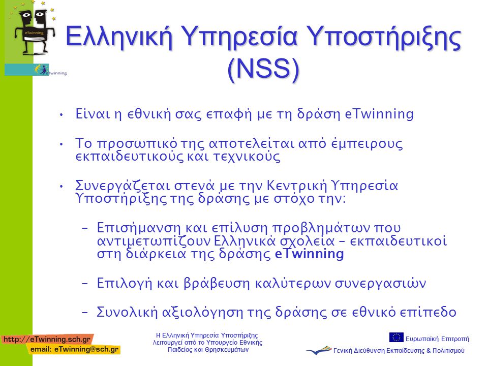 Ευρωπαϊκή Επιτροπή Γενική Διεύθυνση Εκπαίδευσης & Πολιτισμού Η Ελληνική Υπηρεσία Υποστήριξης λειτουργεί από το Υπουργείο Εθνικής Παιδείας και Θρησκευμάτων Ελληνική Υπηρεσία Υποστήριξης (NSS) •Είναι η εθνική σας επαφή με τη δράση eTwinning •Το προσωπικό της αποτελείται από έμπειρους εκπαιδευτικούς και τεχνικούς •Συνεργάζεται στενά με την Κεντρική Υπηρεσία Υποστήριξης της δράσης με στόχο την: –Επισήμανση και επίλυση προβλημάτων που αντιμετωπίζουν Ελληνικά σχολεία – εκπαιδευτικοί στη διάρκεια της δράσης eTwinning –Επιλογή και βράβευση καλύτερων συνεργασιών –Συνολική αξιολόγηση της δράσης σε εθνικό επίπεδο