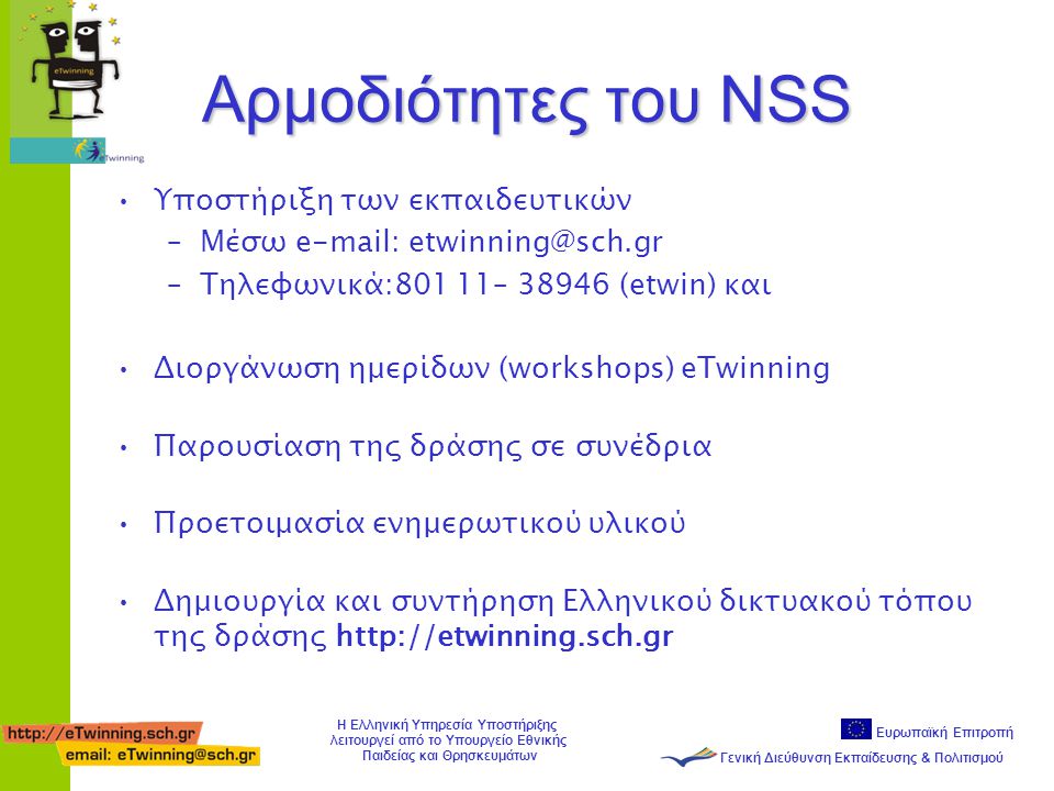 Ευρωπαϊκή Επιτροπή Γενική Διεύθυνση Εκπαίδευσης & Πολιτισμού Η Ελληνική Υπηρεσία Υποστήριξης λειτουργεί από το Υπουργείο Εθνικής Παιδείας και Θρησκευμάτων Αρμοδιότητες του NSS •Υποστήριξη των εκπαιδευτικών –Mέσω   –Τηλεφωνικά:801 11– (etwin) και •Διοργάνωση ημερίδων (workshops) eTwinning •Παρουσίαση της δράσης σε συνέδρια •Προετοιμασία ενημερωτικού υλικού •Δημιουργία και συντήρηση Ελληνικού δικτυακού τόπου της δράσης