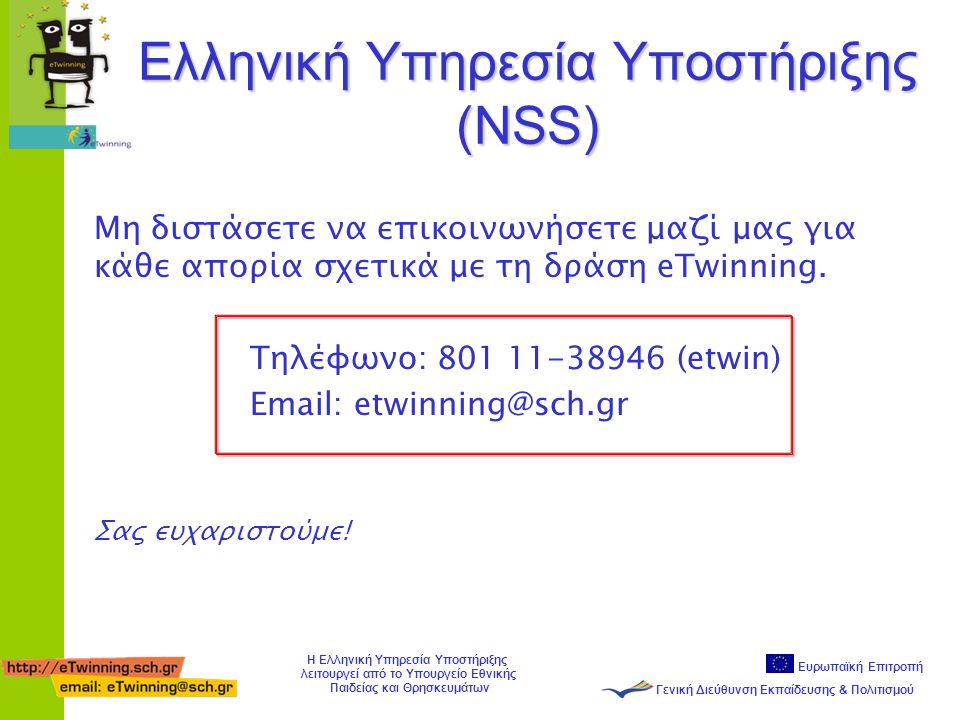 Ευρωπαϊκή Επιτροπή Γενική Διεύθυνση Εκπαίδευσης & Πολιτισμού Η Ελληνική Υπηρεσία Υποστήριξης λειτουργεί από το Υπουργείο Εθνικής Παιδείας και Θρησκευμάτων Ελληνική Υπηρεσία Υποστήριξης (NSS) Μη διστάσετε να επικοινωνήσετε μαζί μας για κάθε απορία σχετικά με τη δράση eTwinning.