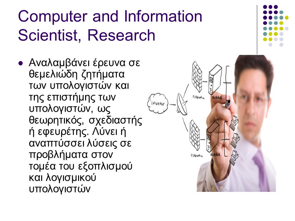 Computer and Information Scientist, Research  Αναλαμβάνει έρευνα σε θεμελιώδη ζητήματα των υπολογιστών και της επιστήμης των υπολογιστών, ως θεωρητικός, σχεδιαστής ή εφευρέτης.
