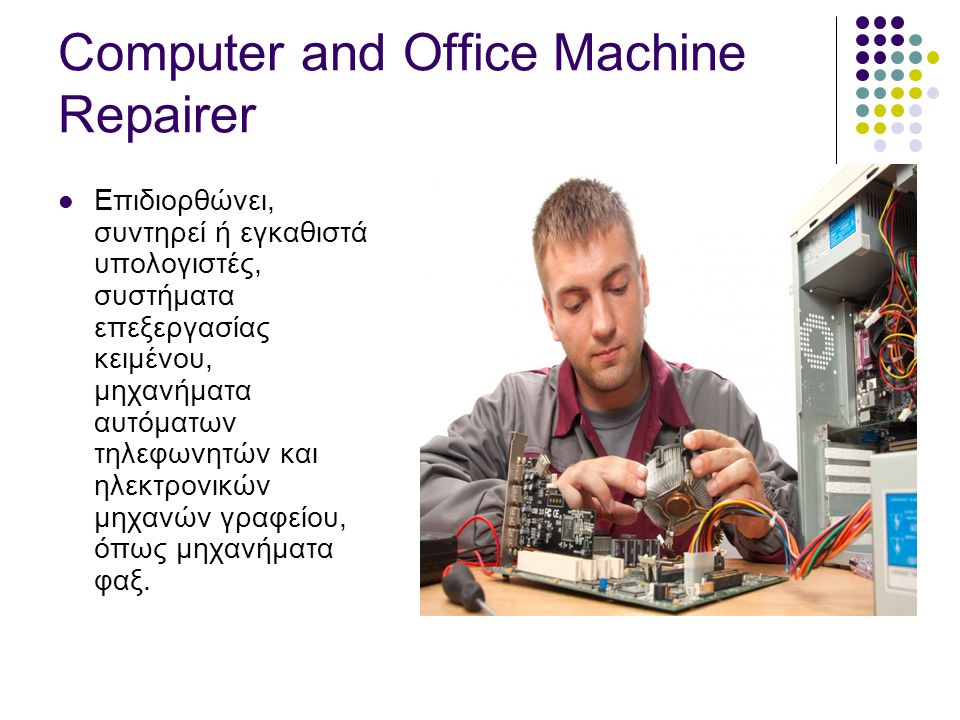Computer and Office Machine Repairer  Επιδιορθώνει, συντηρεί ή εγκαθιστά υπολογιστές, συστήματα επεξεργασίας κειμένου, μηχανήματα αυτόματων τηλεφωνητών και ηλεκτρονικών μηχανών γραφείου, όπως μηχανήματα φαξ.
