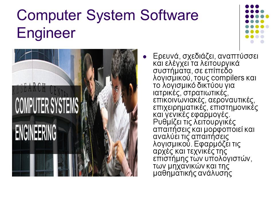 Computer System Software Engineer  Ερευνά, σχεδιάζει, αναπτύσσει και ελέγχει τα λειτουργικά συστήματα, σε επίπεδο λογισμικού, τους compilers και το λογισμικό δικτύου για ιατρικές, στρατιωτικές, επικοινωνιακές, αεροναυτικές, επιχειρηματικές, επιστημονικές και γενικές εφαρμογές.