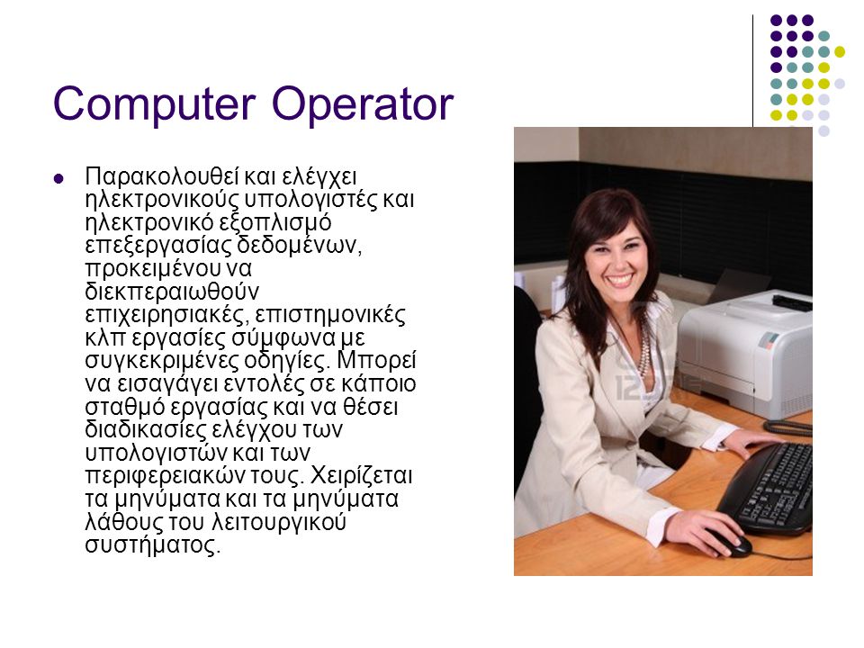 Computer Operator  Παρακολουθεί και ελέγχει ηλεκτρονικούς υπολογιστές και ηλεκτρονικό εξοπλισμό επεξεργασίας δεδομένων, προκειμένου να διεκπεραιωθούν επιχειρησιακές, επιστημονικές κλπ εργασίες σύμφωνα με συγκεκριμένες οδηγίες.