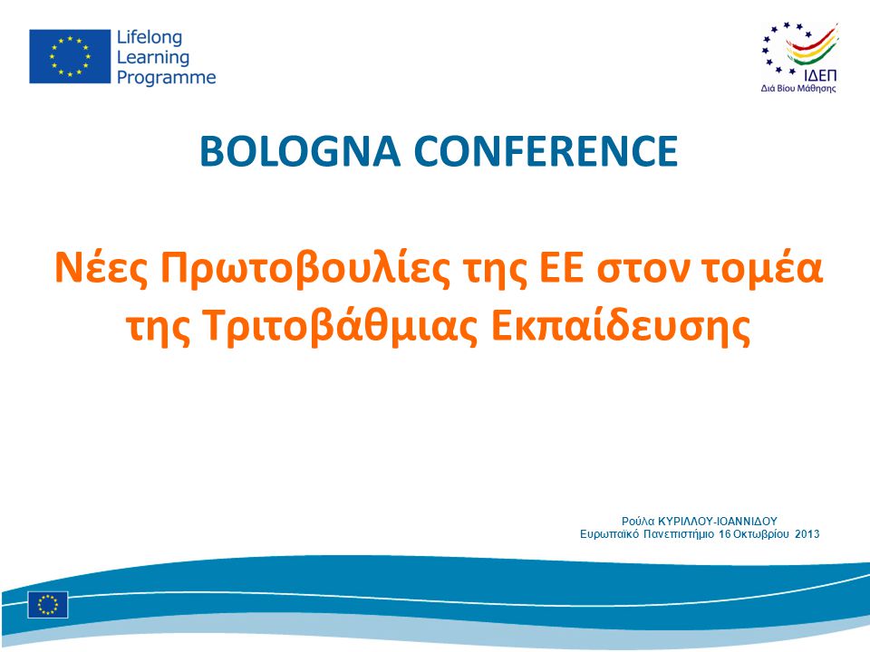 BOLOGNA CONFERENCE Νέες Πρωτοβουλίες της ΕΕ στον τομέα της Τριτοβάθμιας Εκπαίδευσης Ρούλα ΚΥΡΙΛΛΟΥ-ΙΟΑΝΝΙΔΟΥ Ευρωπαϊκό Πανεπιστήμιο 16 Οκτωβρίου 2013