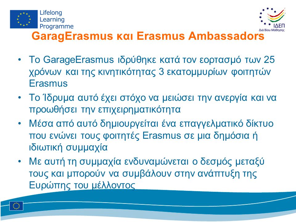 GaragErasmus και Erasmus Ambassadors •Το GarageErasmus ιδρύθηκε κατά τον εορτασμό των 25 χρόνων και της κινητικότητας 3 εκατομμυρίων φοιτητών Erasmus •Το Ίδρυμα αυτό έχει στόχο να μειώσει την ανεργία και να προωθήσει την επιχειρηματικότητα •Μέσα από αυτό δημιουργείται ένα επαγγελματικό δίκτυο που ενώνει τους φοιτητές Erasmus σε μια δημόσια ή ιδιωτική συμμαχία •Με αυτή τη συμμαχία ενδυναμώνεται ο δεσμός μεταξύ τους και μπορούν να συμβάλουν στην ανάπτυξη της Ευρώπης του μέλλοντος