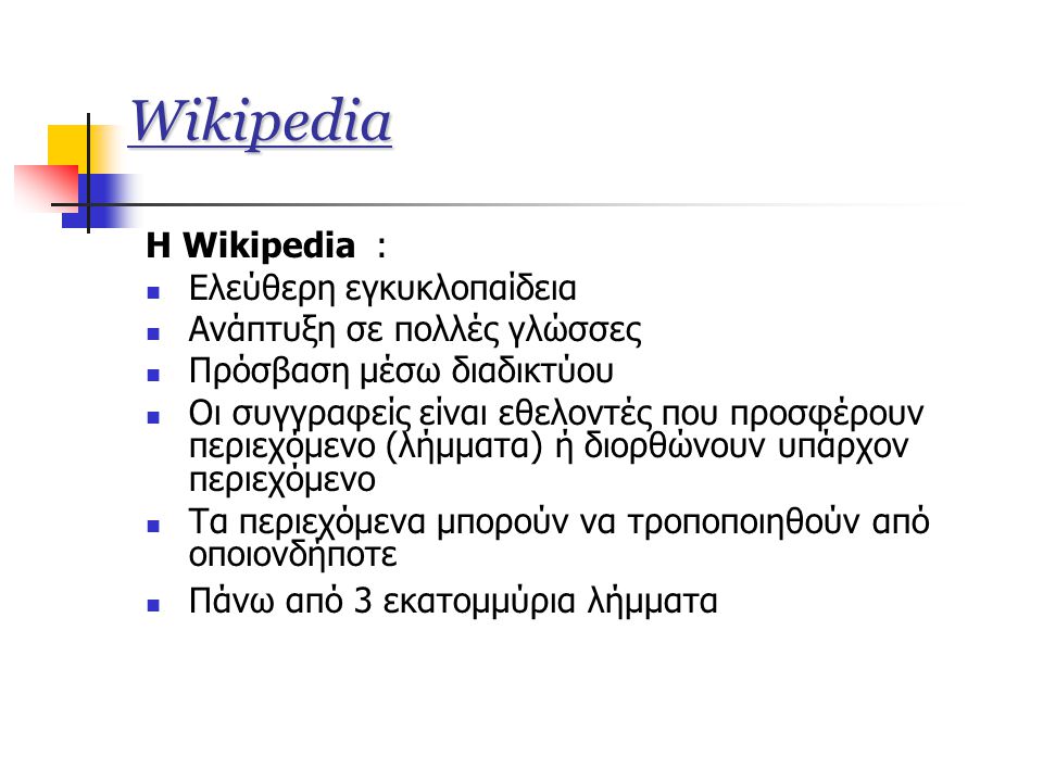 Wikipedia Η Wikipedia :  Ελεύθερη εγκυκλοπαίδεια  Ανάπτυξη σε πολλές γλώσσες  Πρόσβαση μέσω διαδικτύου  Οι συγγραφείς είναι εθελοντές που προσφέρουν περιεχόμενο (λήμματα) ή διορθώνουν υπάρχον περιεχόμενο  Τα περιεχόμενα μπορούν να τροποποιηθούν από οποιονδήποτε  Πάνω από 3 εκατομμύρια λήμματα