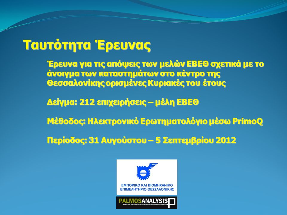 Ταυτότητα Έρευνας Έρευνα για τις απόψεις των μελών ΕΒΕΘ σχετικά με το άνοιγμα των καταστημάτων στο κέντρο της Θεσσαλονίκης ορισμένες Κυριακές του έτους Δείγμα: 212 επιχειρήσεις – μέλη ΕΒΕΘ Μέθοδος: Ηλεκτρονικό Ερωτηματολόγιο μέσω PrimoQ Περίοδος: 31 Αυγούστου – 5 Σεπτεμβρίου 2012