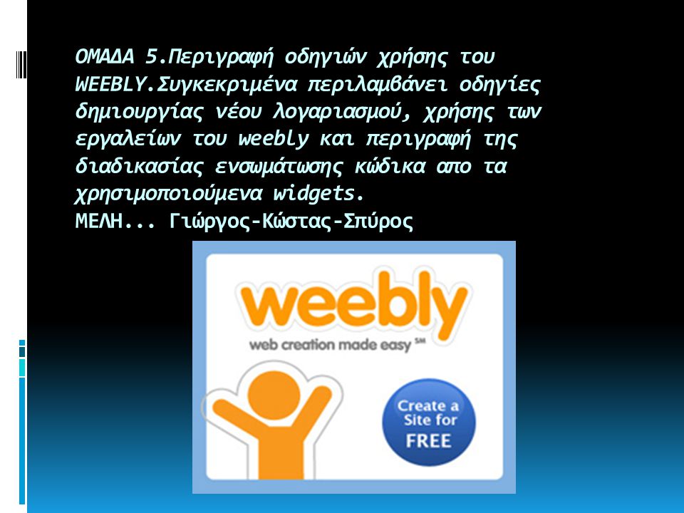 ΟΜΑΔΑ 5.Περιγραφή οδηγιών χρήσης του WEEBLY.Συγκεκριμένα περιλαμβάνει οδηγίες δημιουργίας νέου λογαριασμού, χρήσης των εργαλείων του weebly και περιγραφή της διαδικασίας ενσωμάτωσης κώδικα απο τα χρησιμοποιούμενα widgets.