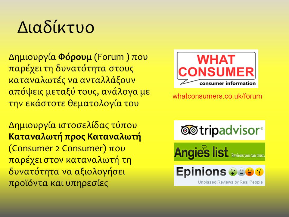 Διαδίκτυο Δημιουργία Φόρουμ (Forum ) που παρέχει τη δυνατότητα στους καταναλωτές να ανταλλάξουν απόψεις μεταξύ τους, ανάλογα με την εκάστοτε θεματολογία του Δημιουργία ιστοσελίδας τύπου Καταναλωτή προς Καταναλωτή (Consumer 2 Consumer) που παρέχει στον καταναλωτή τη δυνατότητα να αξιολογήσει προϊόντα και υπηρεσίες whatconsumers.co.uk/forum