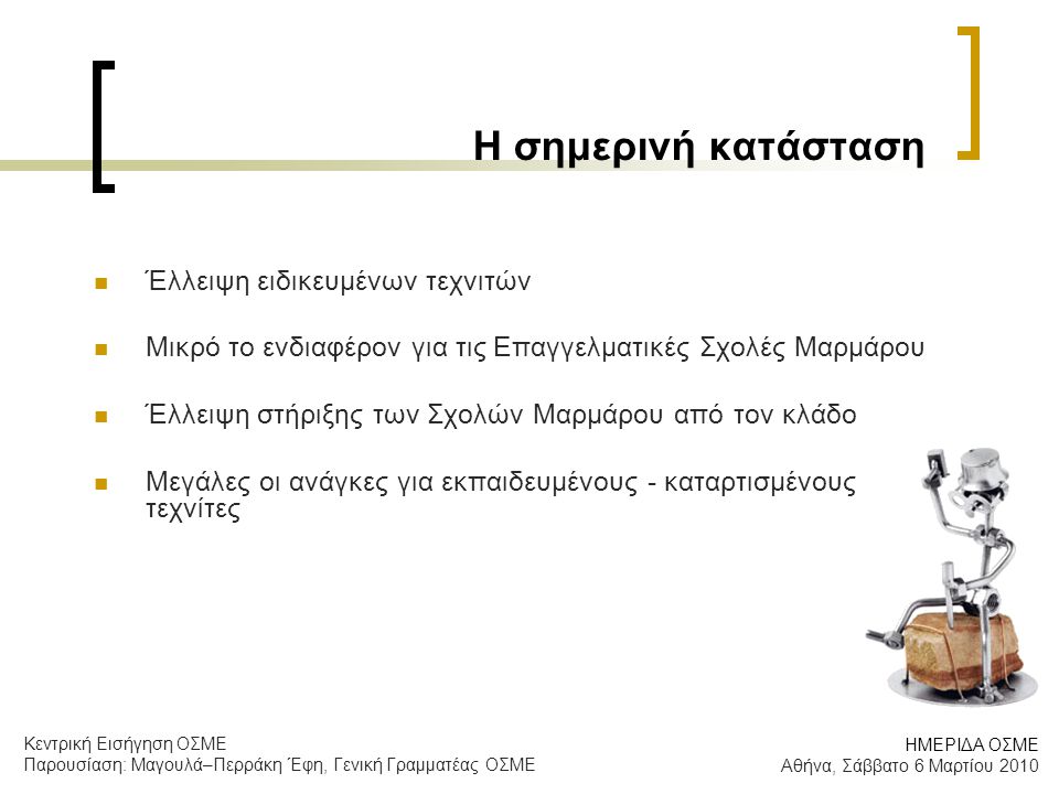 Η σημερινή κατάσταση  Έλλειψη ειδικευμένων τεχνιτών  Μικρό το ενδιαφέρον για τις Επαγγελματικές Σχολές Μαρμάρου  Έλλειψη στήριξης των Σχολών Μαρμάρου από τον κλάδο  Μεγάλες οι ανάγκες για εκπαιδευμένους - καταρτισμένους τεχνίτες ΗΜΕΡΙΔΑ ΟΣΜΕ Αθήνα, Σάββατο 6 Μαρτίου 2010 Κεντρική Εισήγηση ΟΣΜΕ Παρουσίαση: Μαγουλά–Περράκη Έφη, Γενική Γραμματέας ΟΣΜΕ