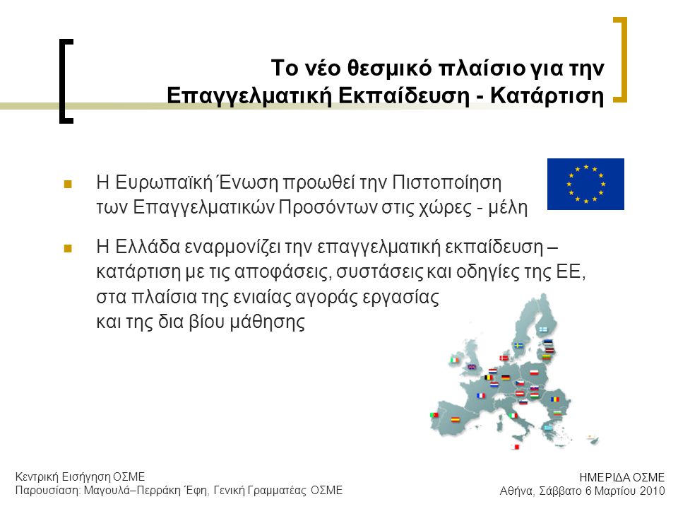Το νέο θεσμικό πλαίσιο για την Επαγγελματική Εκπαίδευση - Κατάρτιση  Η Ευρωπαϊκή Ένωση προωθεί την Πιστοποίηση των Επαγγελματικών Προσόντων στις χώρες - μέλη  Η Ελλάδα εναρμονίζει την επαγγελματική εκπαίδευση – κατάρτιση με τις αποφάσεις, συστάσεις και οδηγίες της ΕΕ, στα πλαίσια της ενιαίας αγοράς εργασίας και της δια βίου μάθησης ΗΜΕΡΙΔΑ ΟΣΜΕ Αθήνα, Σάββατο 6 Μαρτίου 2010 Κεντρική Εισήγηση ΟΣΜΕ Παρουσίαση: Μαγουλά–Περράκη Έφη, Γενική Γραμματέας ΟΣΜΕ