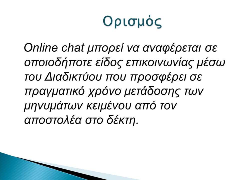 Online chat μπορεί να αναφέρεται σε οποιοδήποτε είδος επικοινωνίας μέσω του Διαδικτύου που προσφέρει σε πραγματικό χρόνο μετάδοσης των μηνυμάτων κειμένου από τον αποστολέα στο δέκτη.