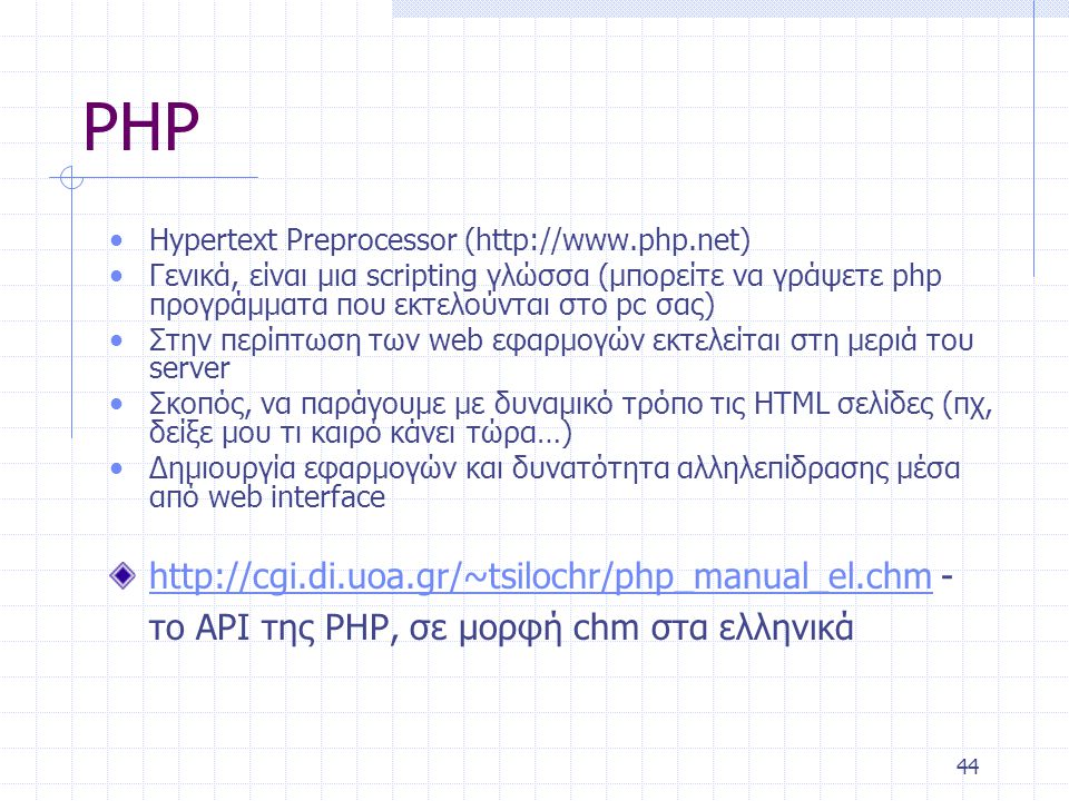 44 PHP • Hypertext Preprocessor (  • Γενικά, είναι μια scripting γλώσσα (μπορείτε να γράψετε php προγράμματα που εκτελούνται στο pc σας) • Στην περίπτωση των web εφαρμογών εκτελείται στη μεριά του server • Σκοπός, να παράγουμε με δυναμικό τρόπο τις HTML σελίδες (πχ, δείξε μου τι καιρό κάνει τώρα…) • Δημιουργία εφαρμογών και δυνατότητα αλληλεπίδρασης μέσα από web interface   - το ΑΡΙ της PHP, σε μορφή chm στα ελληνικά