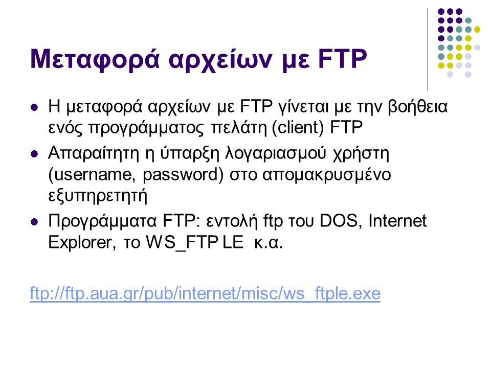 Μεταφορά αρχείων με FTP  Η μεταφορά αρχείων με FTP γίνεται με την βοήθεια ενός προγράμματος πελάτη (client) FTP  Απαραίτητη η ύπαρξη λογαριασμού χρήστη (username, password) στο απομακρυσμένο εξυπηρετητή  Προγράμματα FTP: εντολή ftp του DOS, Internet Explorer, το WS_FTP LE κ.α.