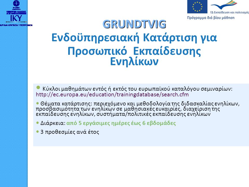 GRUNDTVIG Ενδοϋπηρεσιακή Κατάρτιση για Προσωπικό Εκπαίδευσης Ενηλίκων  Κύκλοι μαθημάτων εντός ή εκτός του ευρωπαϊκού καταλόγου σεμιναρίων:    Θέματα κατάρτισης: περιεχόμενο και μεθοδολογία της διδασκαλίας ενηλίκων, προσβασιμότητα των ενηλίκων σε μαθησιακές ευκαιρίες, διαχείριση της εκπαίδευσης ενηλίκων, συστήματα/πολιτικές εκπαίδευσης ενηλίκων  Διάρκεια: από 5 εργάσιμες ημέρες έως 6 εβδομάδες  3 προθεσμίες ανά έτος