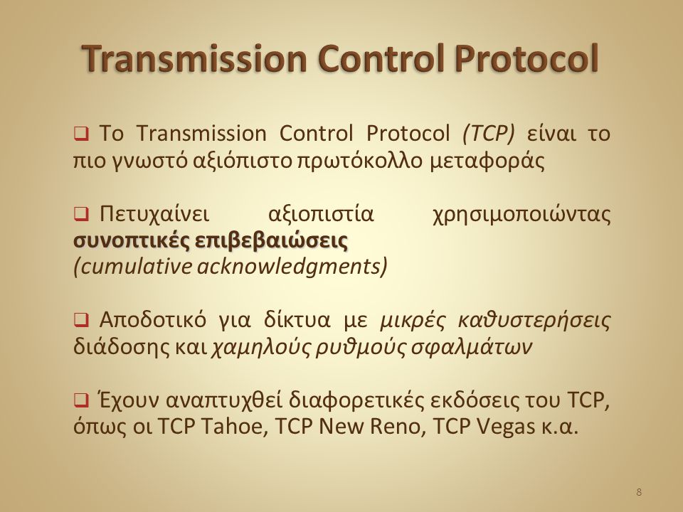  To Transmission Control Protocol (TCP) είναι το πιο γνωστό αξιόπιστο πρωτόκολλο μεταφοράς συνοπτικές επιβεβαιώσεις  Πετυχαίνει αξιοπιστία χρησιμοποιώντας συνοπτικές επιβεβαιώσεις (cumulative acknowledgments)  Αποδοτικό για δίκτυα με μικρές καθυστερήσεις διάδοσης και χαμηλούς ρυθμούς σφαλμάτων  Έχουν αναπτυχθεί διαφορετικές εκδόσεις του TCP, όπως οι TCP Tahoe, TCP New Reno, TCP Vegas κ.α.