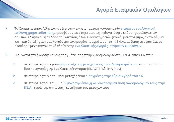 Σελίδα 12 Αγορά Εταιρικών Ομολόγων  Το Χρηματιστήριο Αθηνών παρέχει στην επιχειρηματική κοινότητα μία επιπλέον εναλλακτική επιλογή χρηματοδότησης, προσφέροντας στις εταιρείες τη δυνατότητα έκδοσης ομολογιακών δανείων ελληνικού ή αλλοδαπού δικαίου, όλων των κατηγοριών (κοινά, μετατρέψιμα, ανταλλάξιμα κ.α.) και ένταξης των ομολογιών αυτών προς διαπραγμάτευση στην ΕΝ.Α., με βάση το υφιστάμενο ολοκληρωμένο κανονιστικό πλαίσιο της Εναλλακτικής Αγοράς Εταιρικών Ομολόγων.