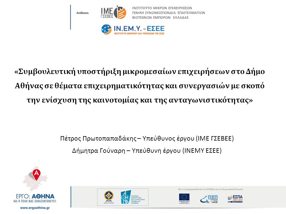 «Συμβουλευτική υποστήριξη μικρομεσαίων επιχειρήσεων στο Δήμο Αθήνας σε θέματα επιχειρηματικότητας και συνεργασιών με σκοπό την ενίσχυση της καινοτομίας και της ανταγωνιστικότητας» Πέτρος Πρωτοπαπαδάκης – Υπεύθυνος έργου (ΙΜΕ ΓΣΕΒΕΕ) Δήμητρα Γούναρη – Υπεύθυνη έργου (ΙΝΕΜΥ ΕΣΕΕ) ΙΝΣΤΙΤΟΥΤΟ ΜΙΚΡΩΝ ΕΠΙΧΕΙΡΗΣΕΩΝ ΓΕΝΙΚΗ ΣΥΝΟΜΟΣΠΟΝΔΙΑ ΕΠΑΓΓΕΛΜΑΤΙΩΝ ΒΙΟΤΕΧΝΩΝ ΕΜΠΟΡΩΝ ΕΛΛΑΔΑΣ