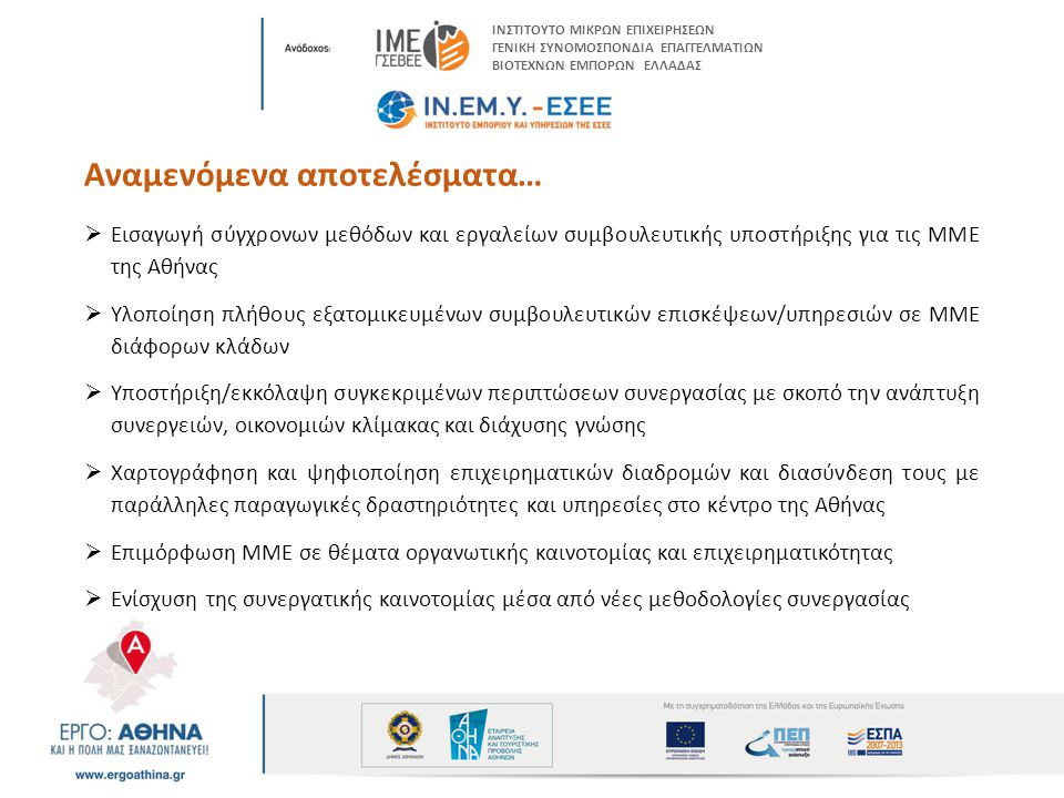 Αναμενόμενα αποτελέσματα…  Εισαγωγή σύγχρονων μεθόδων και εργαλείων συμβουλευτικής υποστήριξης για τις ΜΜΕ της Αθήνας  Υλοποίηση πλήθους εξατομικευμένων συμβουλευτικών επισκέψεων/υπηρεσιών σε ΜΜΕ διάφορων κλάδων  Υποστήριξη/εκκόλαψη συγκεκριμένων περιπτώσεων συνεργασίας με σκοπό την ανάπτυξη συνεργειών, οικονομιών κλίμακας και διάχυσης γνώσης  Χαρτογράφηση και ψηφιοποίηση επιχειρηματικών διαδρομών και διασύνδεση τους με παράλληλες παραγωγικές δραστηριότητες και υπηρεσίες στο κέντρο της Αθήνας  Επιμόρφωση ΜΜΕ σε θέματα οργανωτικής καινοτομίας και επιχειρηματικότητας  Ενίσχυση της συνεργατικής καινοτομίας μέσα από νέες μεθοδολογίες συνεργασίας ΙΝΣΤΙΤΟΥΤΟ ΜΙΚΡΩΝ ΕΠΙΧΕΙΡΗΣΕΩΝ ΓΕΝΙΚΗ ΣΥΝΟΜΟΣΠΟΝΔΙΑ ΕΠΑΓΓΕΛΜΑΤΙΩΝ ΒΙΟΤΕΧΝΩΝ ΕΜΠΟΡΩΝ ΕΛΛΑΔΑΣ