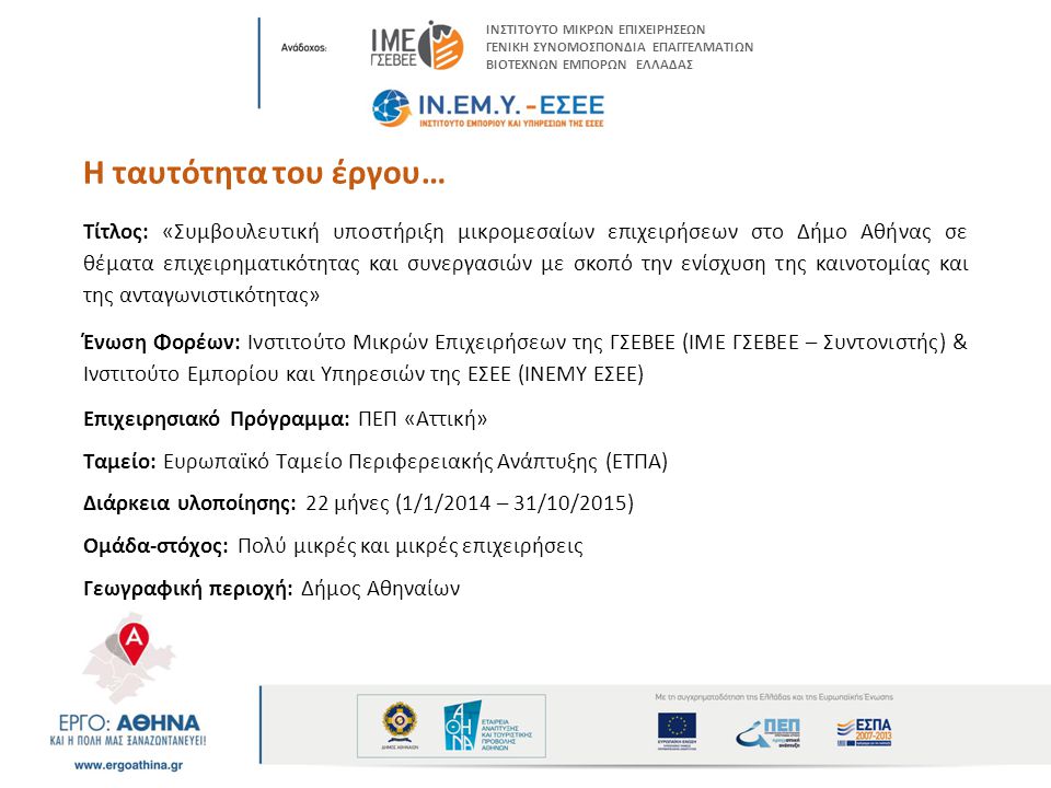 Η ταυτότητα του έργου… Τίτλος: «Συμβουλευτική υποστήριξη μικρομεσαίων επιχειρήσεων στο Δήμο Αθήνας σε θέματα επιχειρηματικότητας και συνεργασιών με σκοπό την ενίσχυση της καινοτομίας και της ανταγωνιστικότητας» Ένωση Φορέων: Ινστιτούτο Μικρών Επιχειρήσεων της ΓΣΕΒΕΕ (ΙΜΕ ΓΣΕΒΕΕ – Συντονιστής) & Ινστιτούτο Εμπορίου και Υπηρεσιών της ΕΣΕΕ (ΙΝΕΜΥ ΕΣΕΕ) Επιχειρησιακό Πρόγραμμα: ΠΕΠ «Αττική» Ταμείο: Ευρωπαϊκό Ταμείο Περιφερειακής Ανάπτυξης (ΕΤΠΑ) Διάρκεια υλοποίησης: 22 μήνες (1/1/2014 – 31/10/2015) Ομάδα-στόχος: Πολύ μικρές και μικρές επιχειρήσεις Γεωγραφική περιοχή: Δήμος Αθηναίων ΙΝΣΤΙΤΟΥΤΟ ΜΙΚΡΩΝ ΕΠΙΧΕΙΡΗΣΕΩΝ ΓΕΝΙΚΗ ΣΥΝΟΜΟΣΠΟΝΔΙΑ ΕΠΑΓΓΕΛΜΑΤΙΩΝ ΒΙΟΤΕΧΝΩΝ ΕΜΠΟΡΩΝ ΕΛΛΑΔΑΣ
