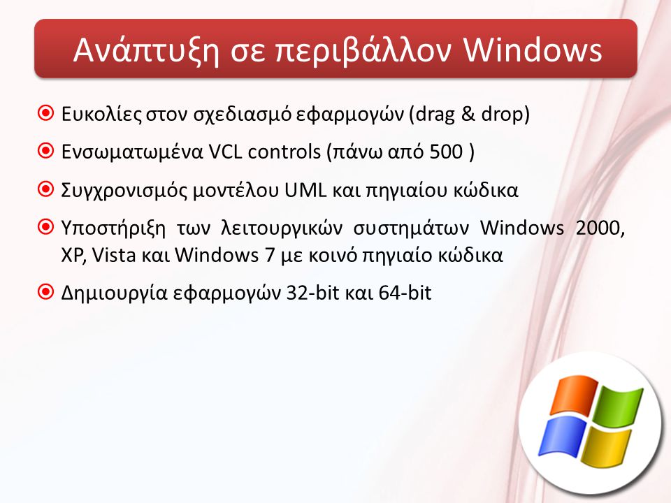 Ανάπτυξη σε περιβάλλον Windows  Ευκολίες στον σχεδιασμό εφαρμογών (drag & drop)  Ενσωματωμένα VCL controls (πάνω από 500 )  Συγχρονισμός μοντέλου UML και πηγιαίου κώδικα  Υποστήριξη των λειτουργικών συστημάτων Windows 2000, XP, Vista και Windows 7 με κοινό πηγιαίο κώδικα  Δημιουργία εφαρμογών 32-bit και 64-bit