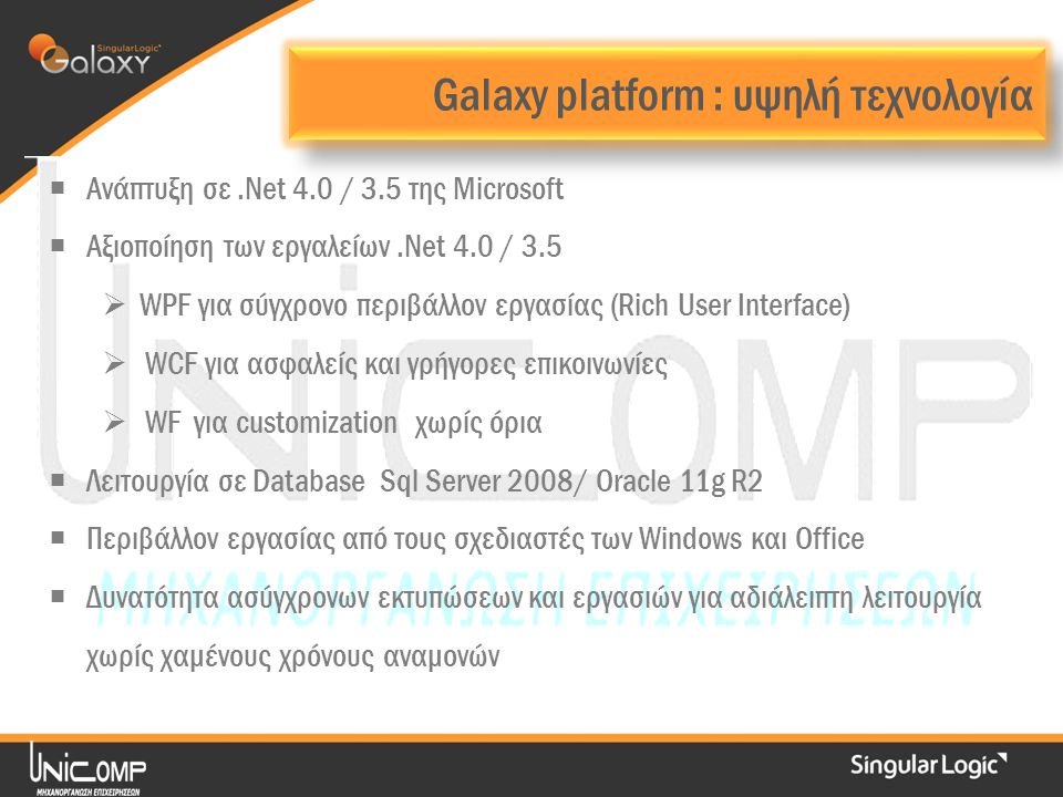 Galaxy platform : υψηλή τεχνολογία  Ανάπτυξη σε.Νet 4.0 / 3.5 της Microsoft  Αξιοποίηση των εργαλείων.Net 4.0 / 3.5  WPF για σύγχρονο περιβάλλον εργασίας (Rich User Interface)  WCF για ασφαλείς και γρήγορες επικοινωνίες  WF για customization χωρίς όρια  Λειτουργία σε Database Sql Server 2008/ Oracle 11g R2  Περιβάλλον εργασίας από τους σχεδιαστές των Windows και Office  Δυνατότητα ασύγχρονων εκτυπώσεων και εργασιών για αδιάλειπτη λειτουργία χωρίς χαμένους χρόνους αναμονών