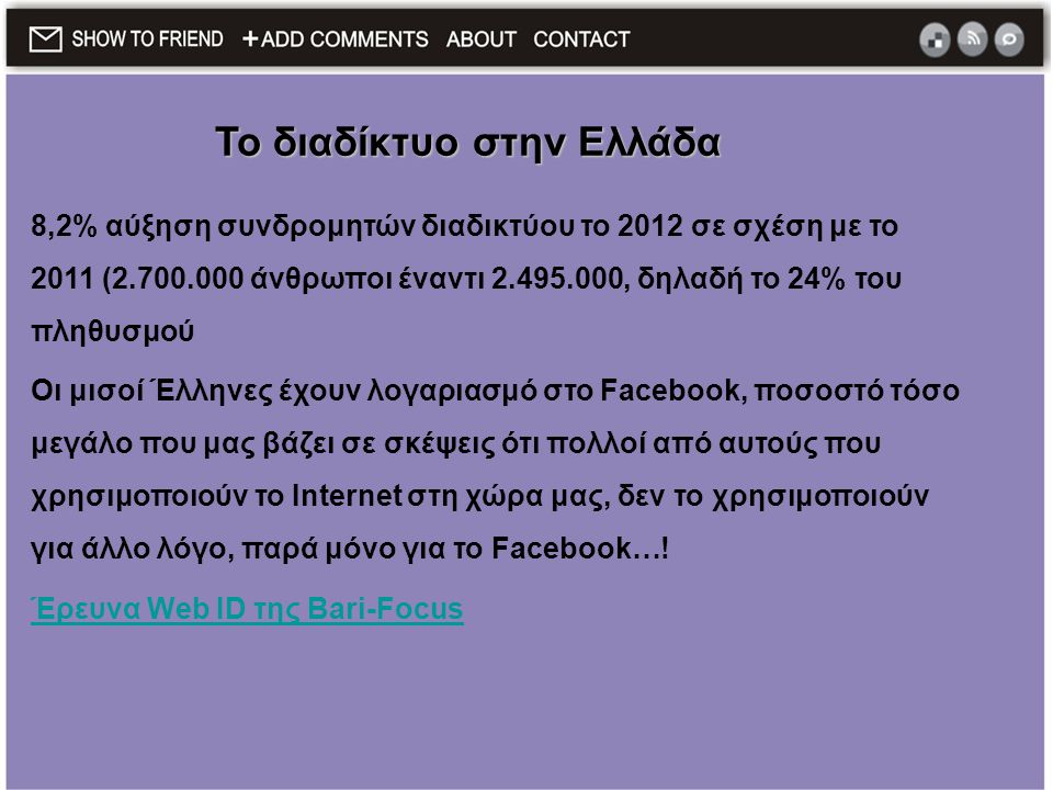 8,2% αύξηση συνδρομητών διαδικτύου το 2012 σε σχέση με το 2011 ( άνθρωποι έναντι , δηλαδή το 24% του πληθυσμού Οι μισοί Έλληνες έχουν λογαριασμό στο Facebook, ποσοστό τόσο μεγάλο που μας βάζει σε σκέψεις ότι πολλοί από αυτούς που χρησιμοποιούν το Internet στη χώρα μας, δεν το χρησιμοποιούν για άλλο λόγο, παρά μόνο για το Facebook….