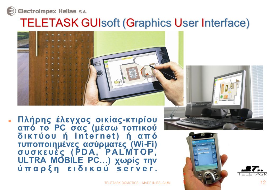 12 TELETASK DOMOTICS – MADE IN BELGIUM TELETASK GUIsoft (Graphics User Interface)  Πλήρης έλεγχος οικίας-κτιρίου από το PC σας (μέσω τοπικού δικτύου ή internet) ή από τυποποιημένες ασύρματες (Wi-Fi) συσκευές (PDA, PALMTOP, ULTRA MOBILE PC…) χωρίς την ύπαρξη ειδικού server.