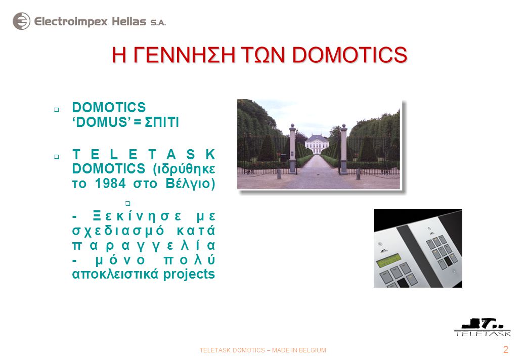 2 TELETASK DOMOTICS – MADE IN BELGIUM Η ΓΕΝΝΗΣΗ ΤΩΝ DOMOTICS  DOMOTICS ‘DOMUS’ = ΣΠΙΤΙ  TELETASK DOMOTICS (ιδρύθηκε το 1984 στο Βέλγιο)  - Ξεκίνησε με σχεδιασμό κατά παραγγελία - μόνο πολύ αποκλειστικά projects