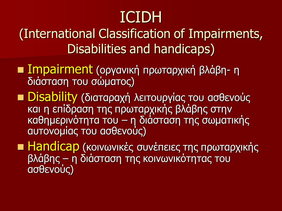 ICIDH (International Classification of Impairments, Disabilities and handicaps)  Impairment (οργανική πρωταρχική βλάβη- η διάσταση του σώματος)  Disability (διαταραχή λειτουργίας του ασθενούς και η επίδραση της πρωταρχικής βλάβης στην καθημερινότητα του – η διάσταση της σωματικής αυτονομίας του ασθενούς)  Handicap (κοινωνικές συνέπειες της πρωταρχικής βλάβης – η διάσταση της κοινωνικότητας του ασθενούς)