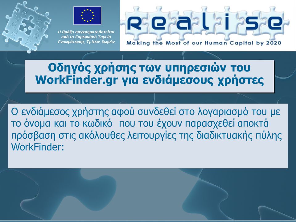 Οδηγός χρήσης των υπηρεσιών του WorkFinder.gr για ενδιάμεσους χρήστες Η Πράξη συγχρηματοδοτείται από το Ευρωπαϊκό Ταμείο Ενσωμάτωσης Τρίτων Χωρών Ο ενδιάμεσος χρήστης αφού συνδεθεί στο λογαριασμό του με το όνομα και το κωδικό που του έχουν παρασχεθεί αποκτά πρόσβαση στις ακόλουθες λειτουργίες της διαδικτυακής πύλης WorkFinder: