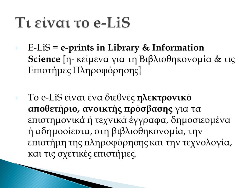  E-LiS = e-prints in Library & Information Science [η- κείμενα για τη Βιβλιοθηκονομία & τις Επιστήμες Πληροφόρησης]  Το e-LiS είναι ένα διεθνές ηλεκτρονικό αποθετήριο, ανοικτής πρόσβασης για τα επιστημονικά ή τεχνικά έγγραφα, δημοσιευμένα ή αδημοσίευτα, στη βιβλιοθηκονομία, την επιστήμη της πληροφόρησης και την τεχνολογία, και τις σχετικές επιστήμες.