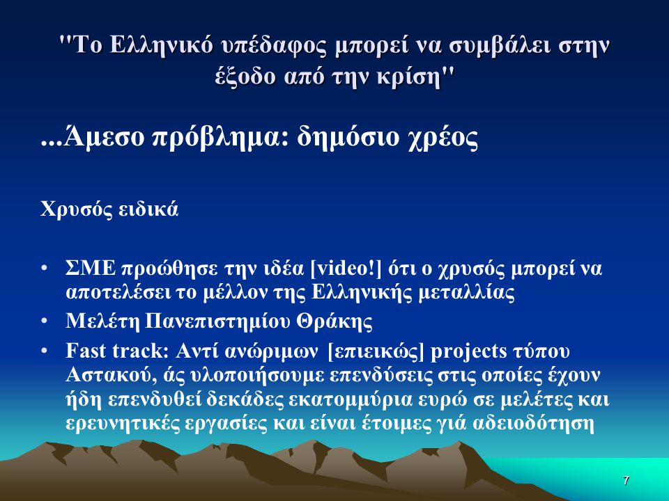 7 Το Ελληνικό υπέδαφος μπορεί να συμβάλει στην έξοδο από την κρίση ...Άμεσο πρόβλημα: δημόσιο χρέος Χρυσός ειδικά •ΣΜΕ προώθησε την ιδέα [video!] ότι ο χρυσός μπορεί να αποτελέσει το μέλλον της Ελληνικής μεταλλίας •Μελέτη Πανεπιστημίου Θράκης •Fast track: Αντί ανώριμων [επιεικώς] projects τύπου Αστακού, άς υλοποιήσουμε επενδύσεις στις οποίες έχουν ήδη επενδυθεί δεκάδες εκατομμύρια ευρώ σε μελέτες και ερευνητικές εργασίες και είναι έτοιμες γιά αδειοδότηση
