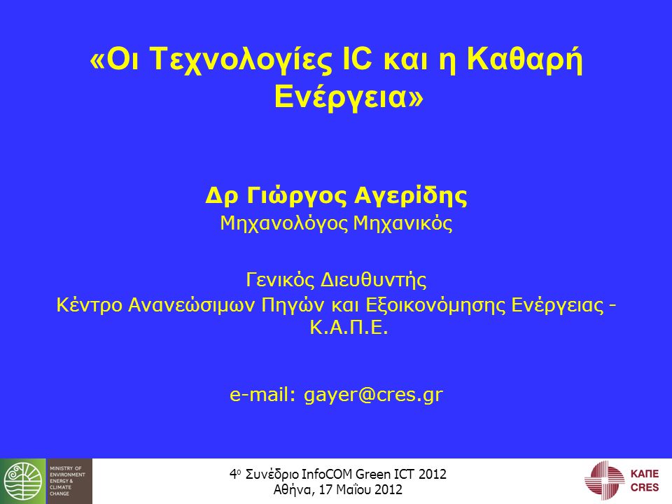 4 ο Συνέδριο InfoCOM Green ICT 2012 Αθήνα, 17 Μαΐου 2012 «Οι Τεχνολογίες IC και η Καθαρή Ενέργεια» Δρ Γιώργος Αγερίδης Μηχανολόγος Μηχανικός Γενικός Διευθυντής Κέντρο Ανανεώσιμων Πηγών και Εξοικονόμησης Ενέργειας - Κ.Α.Π.Ε.