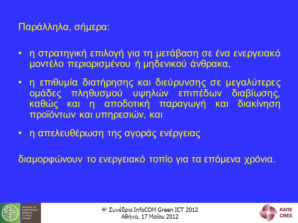 4 ο Συνέδριο InfoCOM Green ICT 2012 Αθήνα, 17 Μαΐου 2012 Παράλληλα, σήμερα: •η στρατηγική επιλογή για τη μετάβαση σε ένα ενεργειακό μοντέλο περιορισμένου ή μηδενικού άνθρακα, •η επιθυμία διατήρησης και διεύρυνσης σε μεγαλύτερες ομάδες πληθυσμού υψηλών επιπέδων διαβίωσης, καθώς και η αποδοτική παραγωγή και διακίνηση προϊόντων και υπηρεσιών, και •η απελευθέρωση της αγοράς ενέργειας διαμορφώνουν το ενεργειακό τοπίο για τα επόμενα χρόνια.